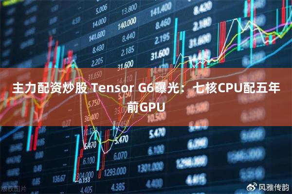 主力配资炒股 Tensor G6曝光：七核CPU配五年前GPU