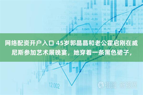 网络配资开户入口 45岁郭晶晶和老公霍启刚在威尼斯参加艺术展晚宴，她穿着一条黑色裙子，